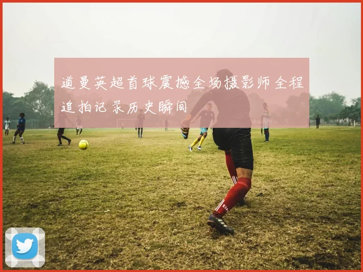 道曼英超首球震撼全场摄影师全程追拍记录历史瞬间