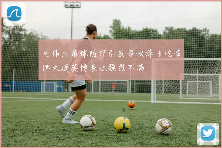 毛伟杰角球防守引发争议泽卡吃黄牌大连英博表达强烈不满