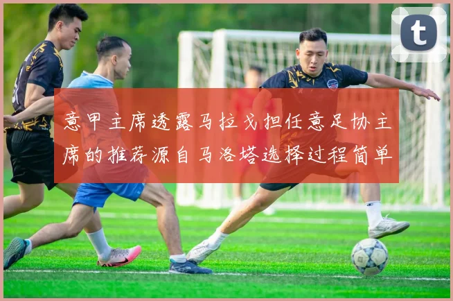 意甲主席透露马拉戈担任意足协主席的推荐源自马洛塔选择过程简单明了