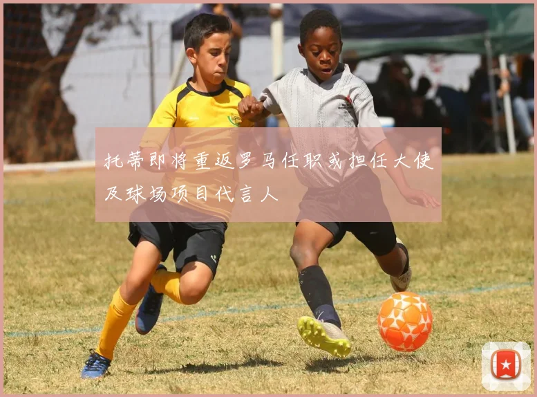 托蒂即将重返罗马任职或担任大使及球场项目代言人