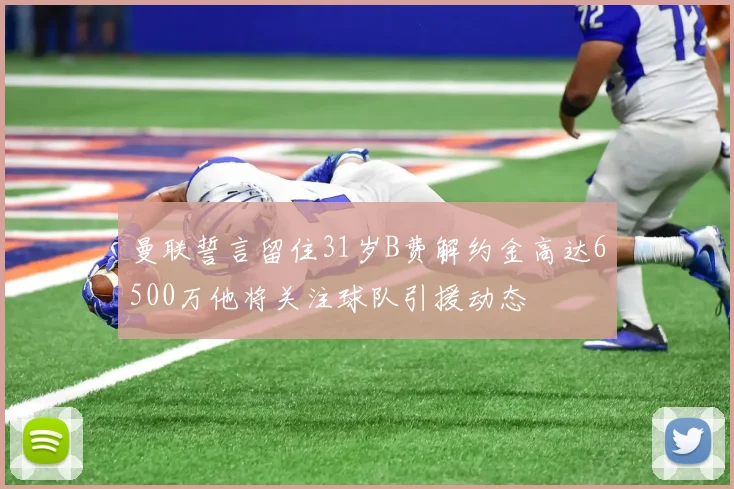 曼联誓言留住31岁B费解约金高达6500万他将关注球队引援动态