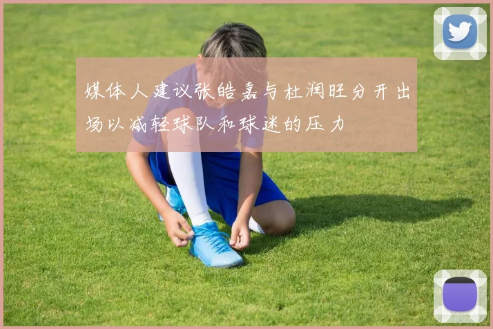 媒体人建议张皓嘉与杜润旺分开出场以减轻球队和球迷的压力