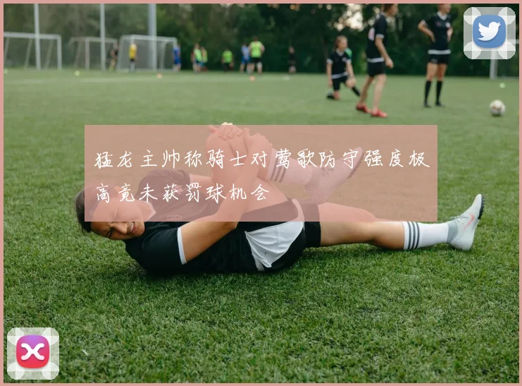 猛龙主帅称骑士对莺歌防守强度极高竟未获罚球机会