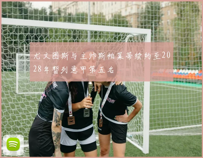 尤文图斯与主帅斯帕莱蒂续约至2028年暂列意甲第五名