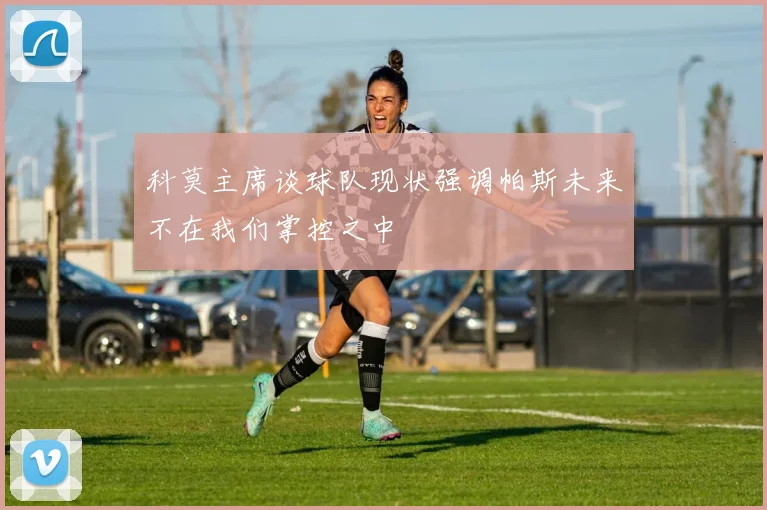 科莫主席谈球队现状强调帕斯未来不在我们掌控之中